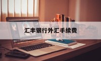 汇丰银行外汇手续费(汇丰银行境外汇款手续费)