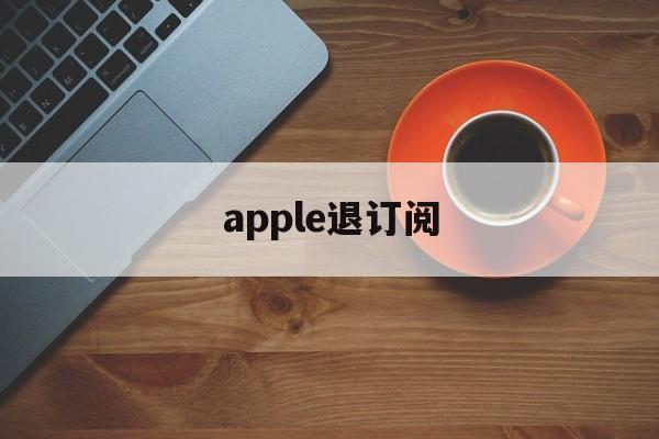 apple退订阅(apple store退订阅)